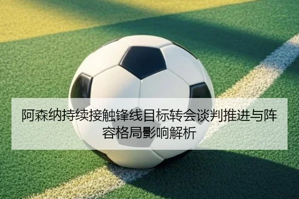 阿森纳持续接触锋线目标转会谈判推进与阵容格局影响解析