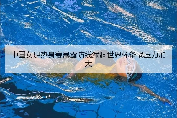中国女足热身赛暴露防线漏洞世界杯备战压力加大